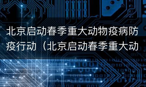 北京启动春季重大动物疫病防疫行动（北京启动春季重大动物疫病防疫行动工作）