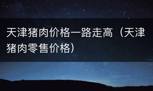天津猪肉价格一路走高（天津猪肉零售价格）