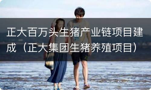 正大百万头生猪产业链项目建成（正大集团生猪养殖项目）