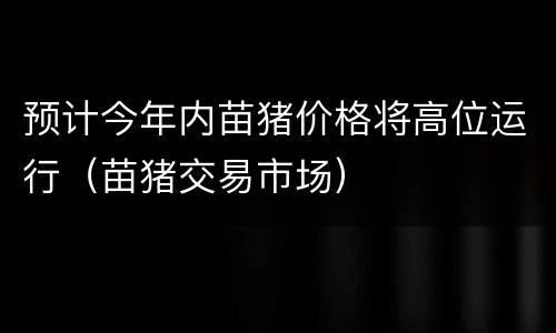 预计今年内苗猪价格将高位运行（苗猪交易市场）