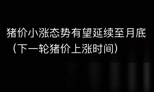猪价小涨态势有望延续至月底（下一轮猪价上涨时间）
