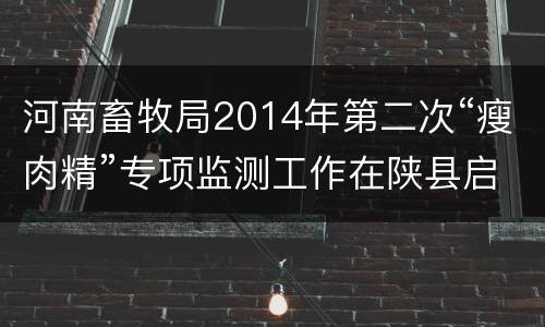 河南畜牧局2014年第二次“瘦肉精”专项监测工作在陕县启动