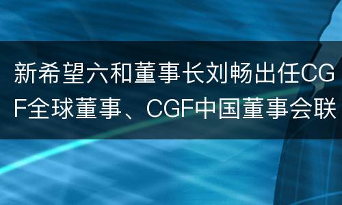 新希望六和董事长刘畅出任CGF全球董事、CGF中国董事会联席主席