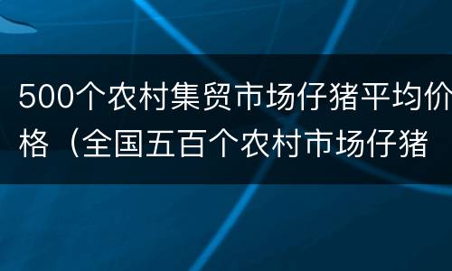 500个农村集贸市场仔猪平均价格（全国五百个农村市场仔猪平均价）
