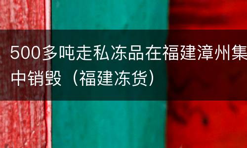 500多吨走私冻品在福建漳州集中销毁（福建冻货）