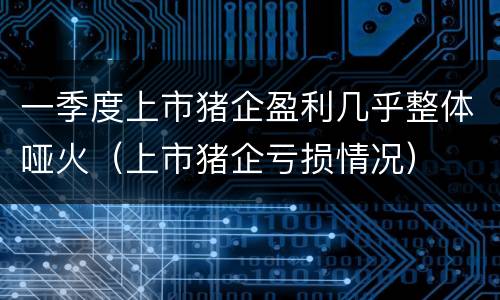 一季度上市猪企盈利几乎整体哑火（上市猪企亏损情况）
