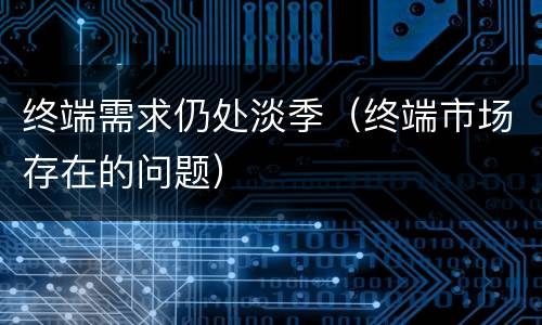 终端需求仍处淡季（终端市场存在的问题）