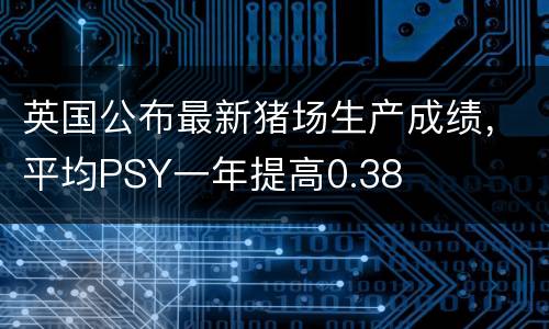 英国公布最新猪场生产成绩，平均PSY一年提高0.38