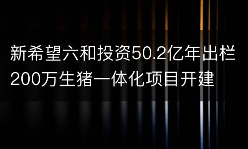 新希望六和投资50.2亿年出栏200万生猪一体化项目开建