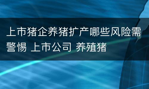 上市猪企养猪扩产哪些风险需警惕 上市公司 养殖猪