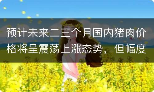 预计未来二三个月国内猪肉价格将呈震荡上涨态势，但幅度有限