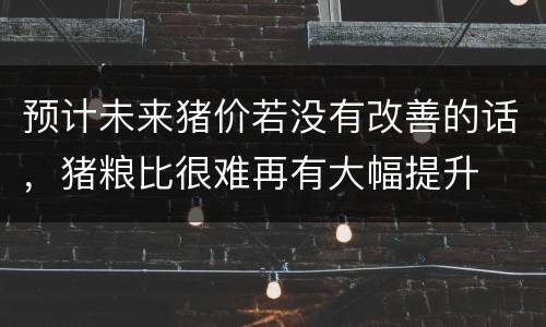 预计未来猪价若没有改善的话，猪粮比很难再有大幅提升