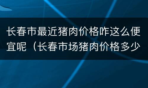长春市最近猪肉价格咋这么便宜呢（长春市场猪肉价格多少钱一斤）