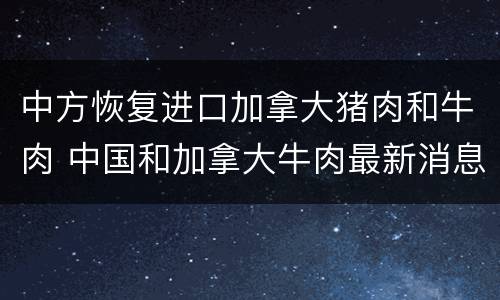 中方恢复进口加拿大猪肉和牛肉 中国和加拿大牛肉最新消息