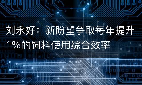 刘永好：新盼望争取每年提升1%的饲料使用综合效率