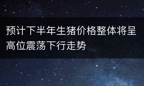 预计下半年生猪价格整体将呈高位震荡下行走势