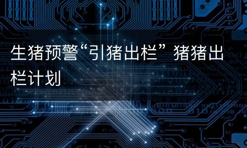 生猪预警“引猪出栏” 猪猪出栏计划