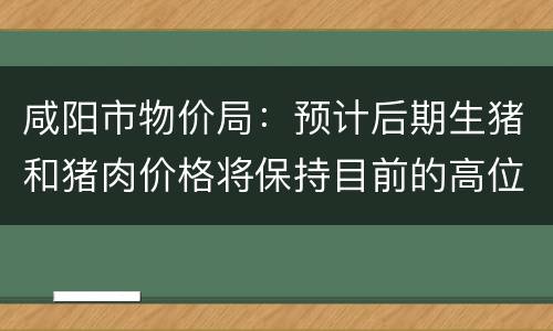 咸阳市物价局：预计后期生猪和猪肉价格将保持目前的高位运行态势