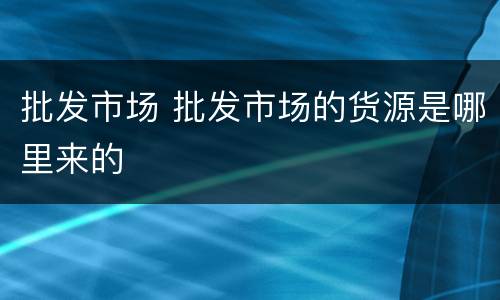 批发市场 批发市场的货源是哪里来的