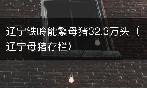 辽宁铁岭能繁母猪32.3万头（辽宁母猪存栏）