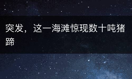 突发，这一海滩惊现数十吨猪蹄