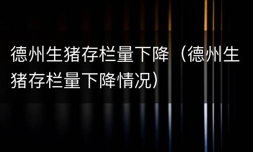 德州生猪存栏量下降（德州生猪存栏量下降情况）