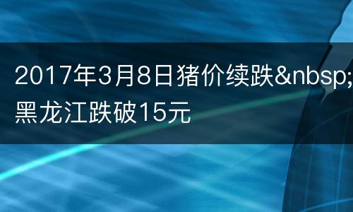 2017年3月8日猪价续跌&nbsp;黑龙江跌破15元