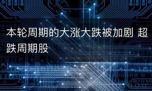 本轮周期的大涨大跌被加剧 超跌周期股