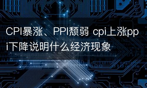 CPI暴涨、PPI颓弱 cpi上涨ppi下降说明什么经济现象