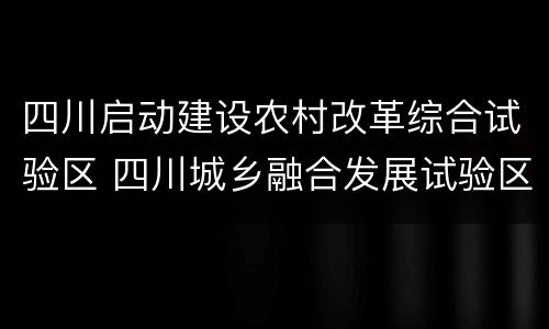 四川启动建设农村改革综合试验区 四川城乡融合发展试验区