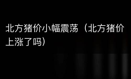 北方猪价小幅震荡（北方猪价上涨了吗）