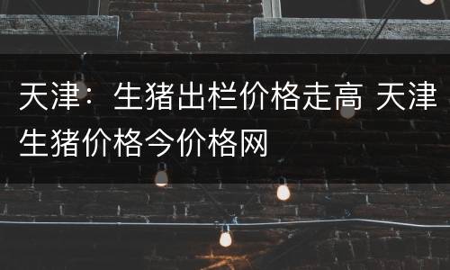 天津：生猪出栏价格走高 天津生猪价格今价格网