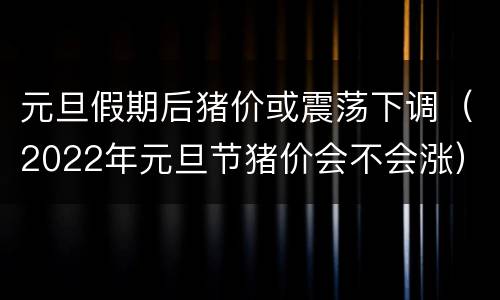 元旦假期后猪价或震荡下调（2022年元旦节猪价会不会涨）
