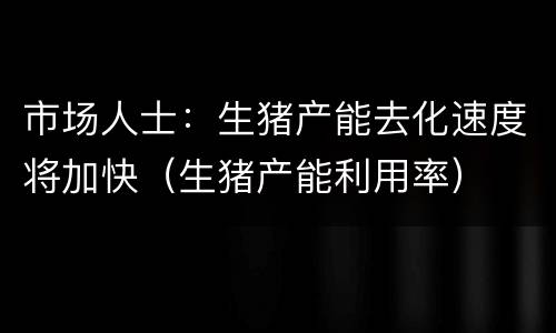 市场人士：生猪产能去化速度将加快（生猪产能利用率）
