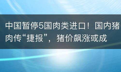 中国暂停5国肉类进口！国内猪肉传“捷报”，猪价飙涨或成过去式