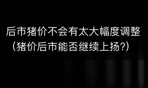 后市猪价不会有太大幅度调整（猪价后市能否继续上扬?）