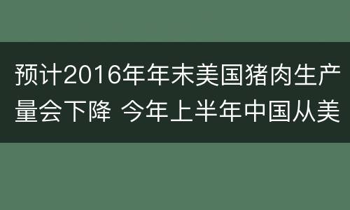 预计2016年年末美国猪肉生产量会下降 今年上半年中国从美国进口多少猪肉