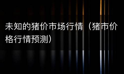 未知的猪价市场行情（猪市价格行情预测）