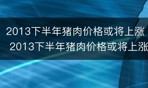 2013下半年猪肉价格或将上涨 2013下半年猪肉价格或将上涨多少