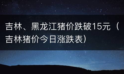 吉林、黑龙江猪价跌破15元（吉林猪价今日涨跌表）