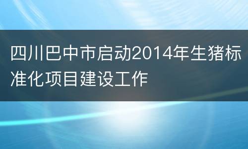 四川巴中市启动2014年生猪标准化项目建设工作