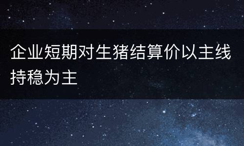 企业短期对生猪结算价以主线持稳为主
