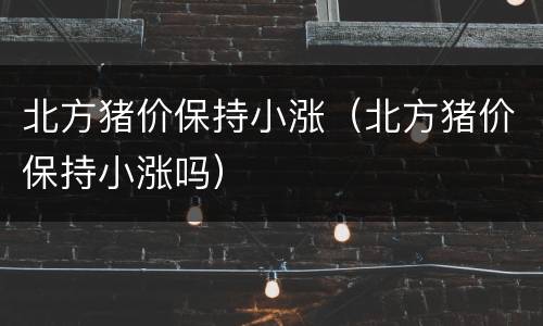 北方猪价保持小涨（北方猪价保持小涨吗）