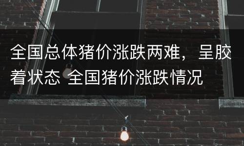 全国总体猪价涨跌两难，呈胶着状态 全国猪价涨跌情况