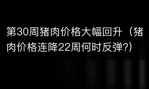 第30周猪肉价格大幅回升（猪肉价格连降22周何时反弹?）
