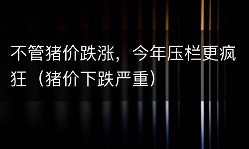 不管猪价跌涨，今年压栏更疯狂（猪价下跌严重）