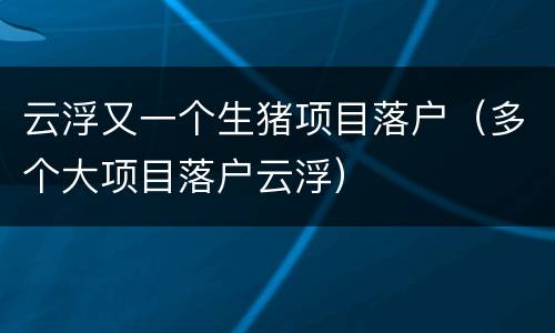 云浮又一个生猪项目落户（多个大项目落户云浮）