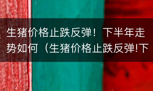 生猪价格止跌反弹！下半年走势如何（生猪价格止跌反弹!下半年走势如何预测）