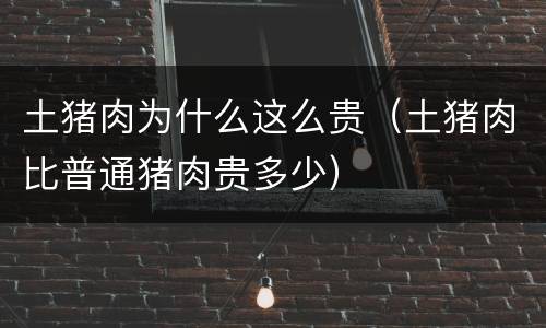土猪肉为什么这么贵（土猪肉比普通猪肉贵多少）