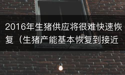 2016年生猪供应将很难快速恢复（生猪产能基本恢复到接近正常年份水平）